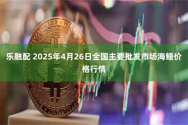 乐融配 2025年4月26日全国主要批发市场海鳗价格行情