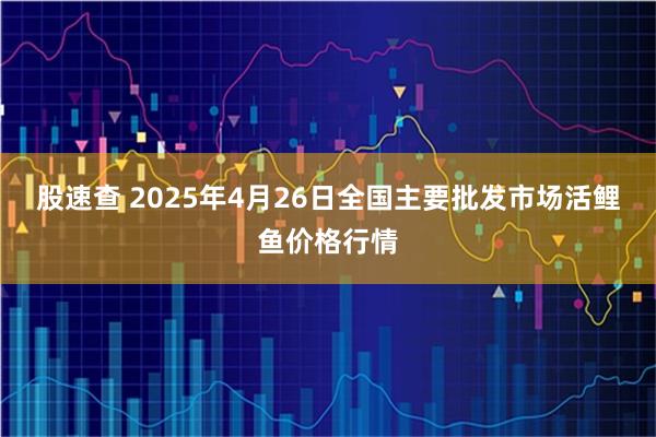 股速查 2025年4月26日全国主要批发市场活鲤鱼价格行情