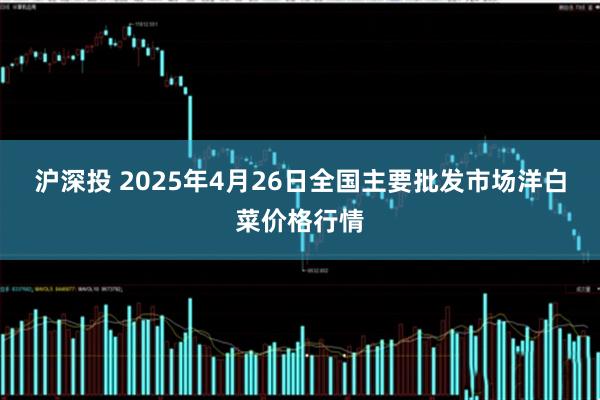 沪深投 2025年4月26日全国主要批发市场洋白菜价格行情