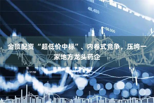 金顶配资 “超低价中标”、内卷式竞争，压垮一家地方龙头药企