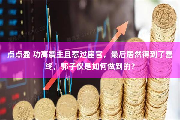 点点盈 功高震主且惹过宦官，最后居然得到了善终，郭子仪是如何做到的？