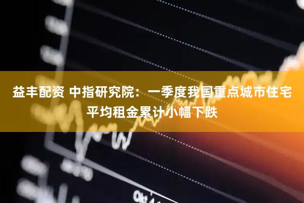 益丰配资 中指研究院：一季度我国重点城市住宅平均租金累计小幅下跌
