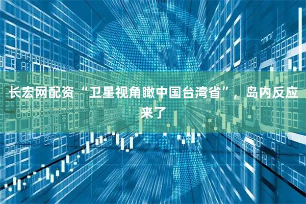 长宏网配资 “卫星视角瞰中国台湾省”，岛内反应来了