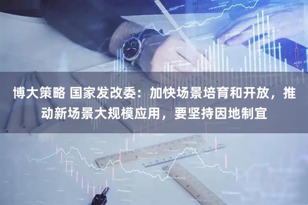 博大策略 国家发改委：加快场景培育和开放，推动新场景大规模应用，要坚持因地制宜