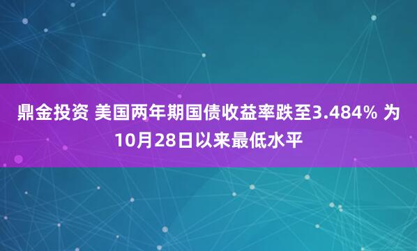 鼎金投资 美国两年期国债收益率跌至3.484% 为10月28日以来最低水平