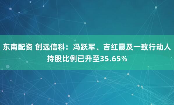 东南配资 创远信科：冯跃军、吉红霞及一致行动人持股比例已升至35.65%
