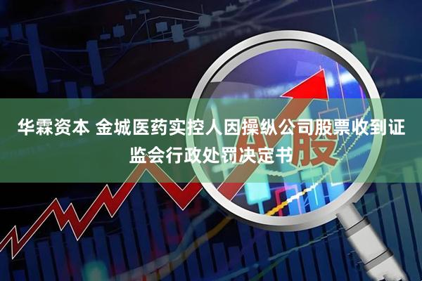 华霖资本 金城医药实控人因操纵公司股票收到证监会行政处罚决定书