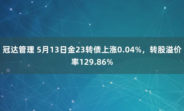 冠达管理 5月13日金23转债上涨0.04%，转股溢价率129.86%