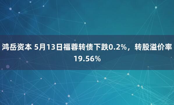 鸿岳资本 5月13日福蓉转债下跌0.2%，转股溢价率19.56%