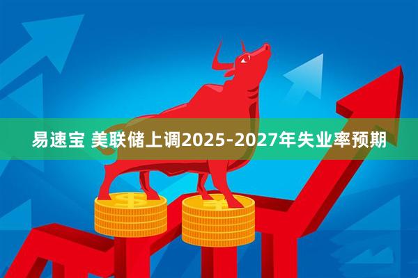 易速宝 美联储上调2025-2027年失业率预期