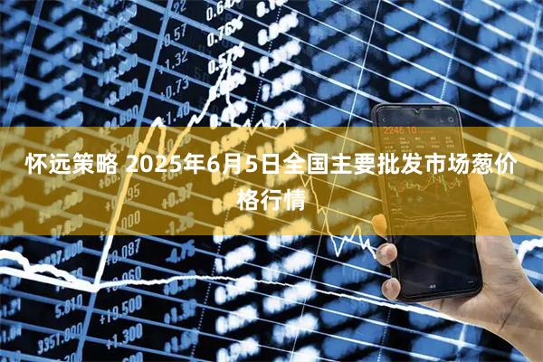 怀远策略 2025年6月5日全国主要批发市场葱价格行情