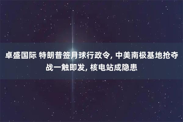 卓盛国际 特朗普签月球行政令, 中美南极基地抢夺战一触即发, 核电站成隐患