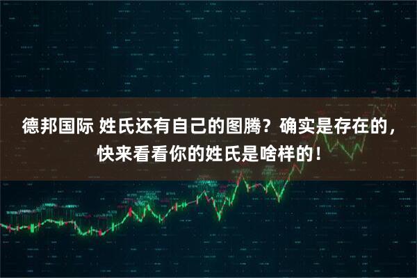 德邦国际 姓氏还有自己的图腾？确实是存在的，快来看看你的姓氏是啥样的！